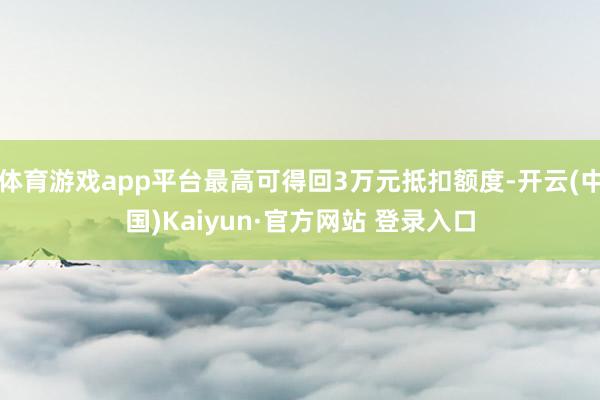 体育游戏app平台最高可得回3万元抵扣额度-开云(中国)Kaiyun·官方网站 登录入口