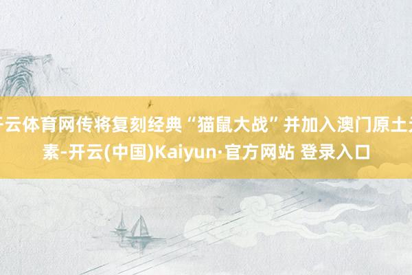 开云体育网传将复刻经典“猫鼠大战”并加入澳门原土元素-开云(中国)Kaiyun·官方网站 登录入口