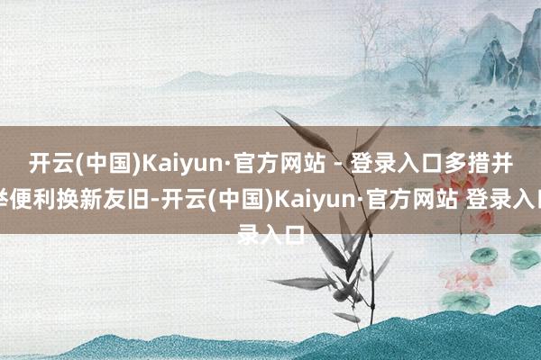 开云(中国)Kaiyun·官方网站 - 登录入口多措并举便利换新友旧-开云(中国)Kaiyun·官方网站 登录入口