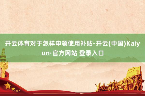 开云体育对于怎样申领使用补贴-开云(中国)Kaiyun·官方网站 登录入口