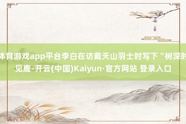 体育游戏app平台李白在访戴天山羽士时写下“树深时见鹿-开云(中国)Kaiyun·官方网站 登录入口