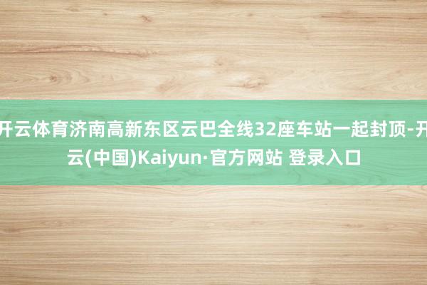开云体育济南高新东区云巴全线32座车站一起封顶-开云(中国)Kaiyun·官方网站 登录入口