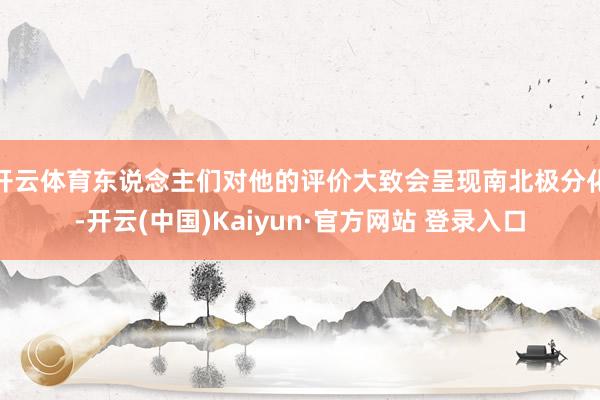 开云体育东说念主们对他的评价大致会呈现南北极分化-开云(中国)Kaiyun·官方网站 登录入口