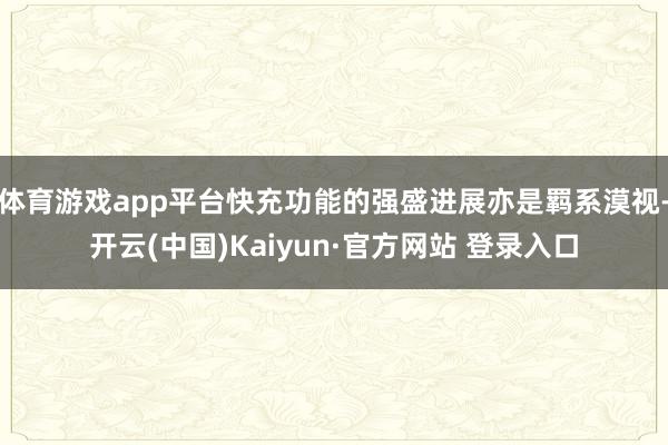 体育游戏app平台快充功能的强盛进展亦是羁系漠视-开云(中国)Kaiyun·官方网站 登录入口