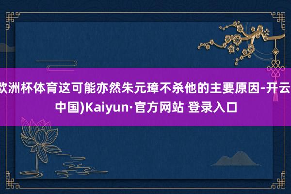欧洲杯体育这可能亦然朱元璋不杀他的主要原因-开云(中国)Kaiyun·官方网站 登录入口