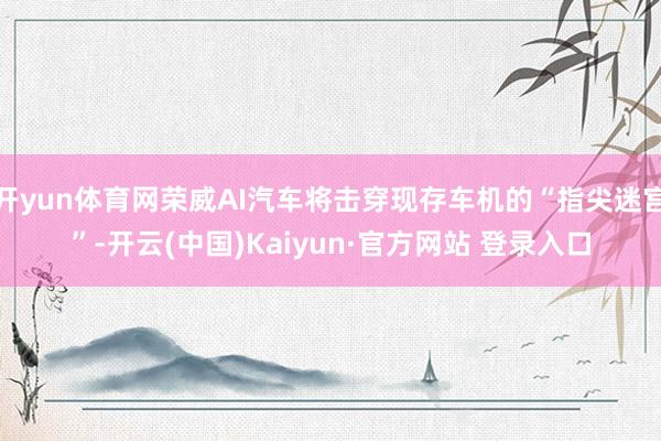 开yun体育网荣威AI汽车将击穿现存车机的“指尖迷宫”-开云(中国)Kaiyun·官方网站 登录入口