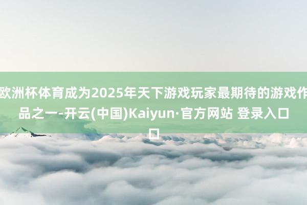 欧洲杯体育成为2025年天下游戏玩家最期待的游戏作品之一-开云(中国)Kaiyun·官方网站 登录入口