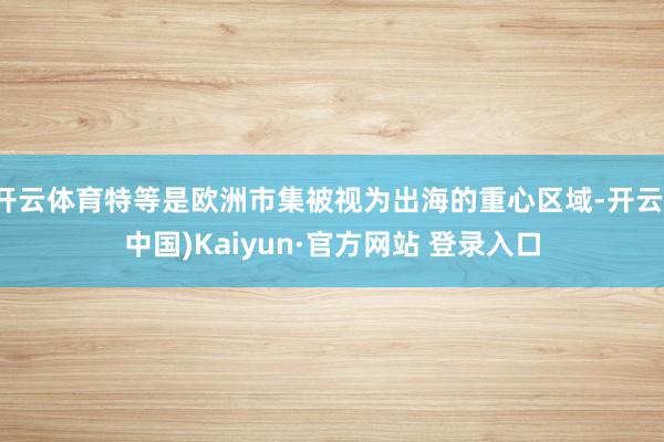 开云体育特等是欧洲市集被视为出海的重心区域-开云(中国)Kaiyun·官方网站 登录入口