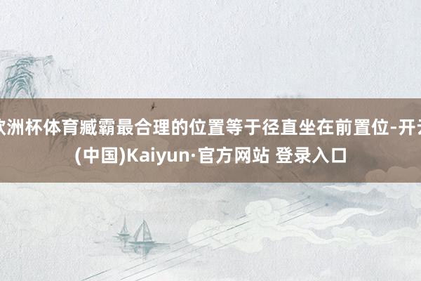 欧洲杯体育臧霸最合理的位置等于径直坐在前置位-开云(中国)Kaiyun·官方网站 登录入口