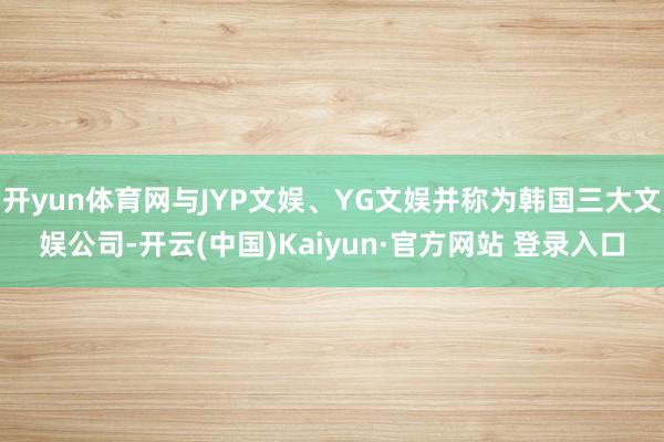 开yun体育网与JYP文娱、YG文娱并称为韩国三大文娱公司-开云(中国)Kaiyun·官方网站 登录入口