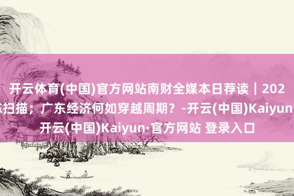 开云体育(中国)官方网站南财全媒本日荐读｜2024年度险企理赔敷陈扫描；广东经济何如穿越周期？-开云(中国)Kaiyun·官方网站 登录入口