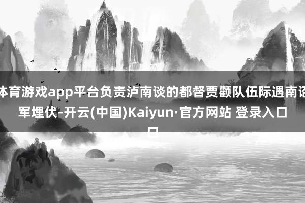 体育游戏app平台负责泸南谈的都督贾颧队伍际遇南诏军埋伏-开云(中国)Kaiyun·官方网站 登录入口