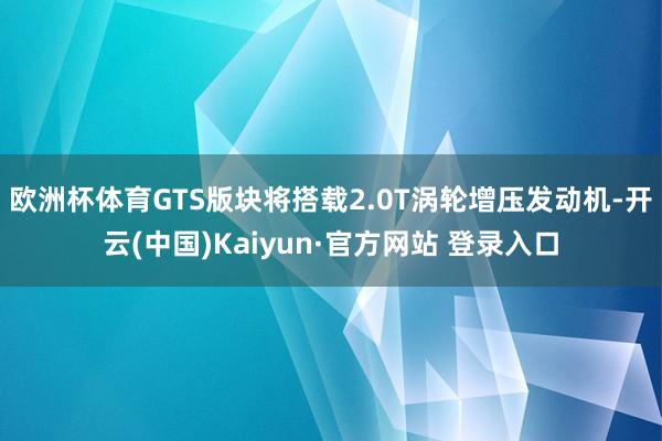 欧洲杯体育GTS版块将搭载2.0T涡轮增压发动机-开云(中国)Kaiyun·官方网站 登录入口
