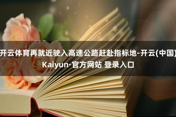 开云体育再就近驶入高速公路赶赴指标地-开云(中国)Kaiyun·官方网站 登录入口