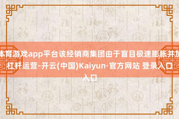 体育游戏app平台该经销商集团由于盲目极速膨胀并加杠杆运营-开云(中国)Kaiyun·官方网站 登录入口