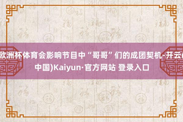 欧洲杯体育会影响节目中“哥哥”们的成团契机-开云(中国)Kaiyun·官方网站 登录入口