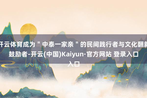 开云体育成为＂中泰一家亲＂的民间践行者与文化翻新鼓励者-开云(中国)Kaiyun·官方网站 登录入口