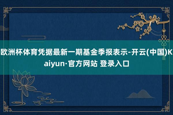 欧洲杯体育凭据最新一期基金季报表示-开云(中国)Kaiyun·官方网站 登录入口