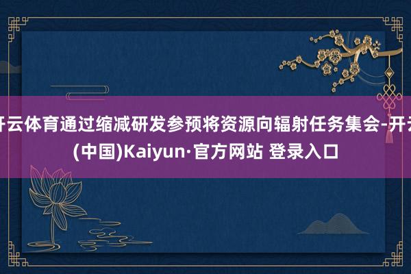 开云体育通过缩减研发参预将资源向辐射任务集会-开云(中国)Kaiyun·官方网站 登录入口