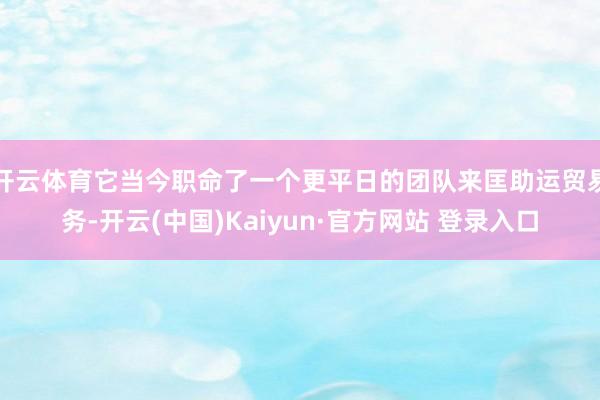 开云体育它当今职命了一个更平日的团队来匡助运贸易务-开云(中国)Kaiyun·官方网站 登录入口