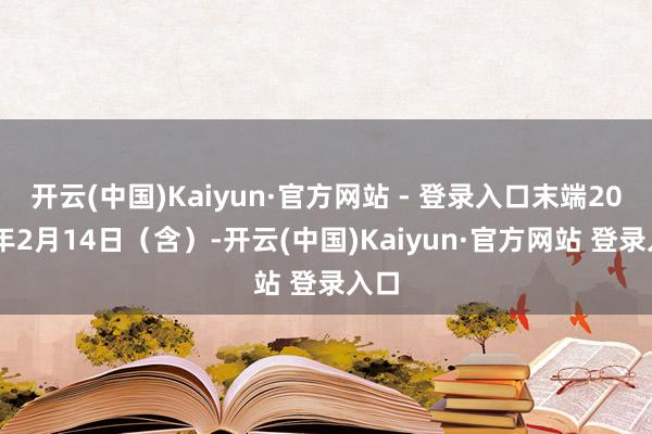 开云(中国)Kaiyun·官方网站 - 登录入口末端2025年2月14日（含）-开云(中国)Kaiyun·官方网站 登录入口