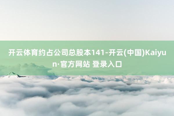 开云体育约占公司总股本141-开云(中国)Kaiyun·官方网站 登录入口