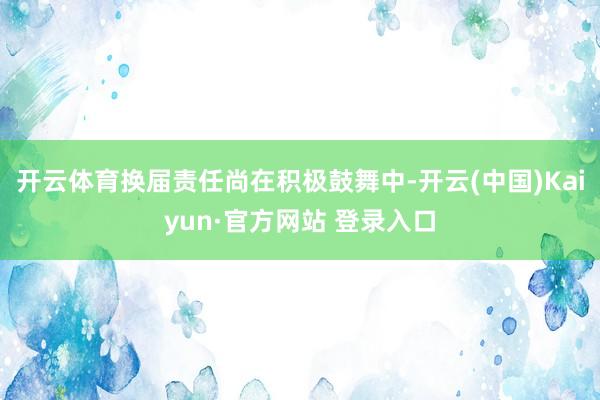 开云体育换届责任尚在积极鼓舞中-开云(中国)Kaiyun·官方网站 登录入口