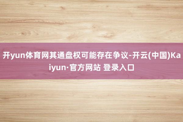 开yun体育网其通盘权可能存在争议-开云(中国)Kaiyun·官方网站 登录入口