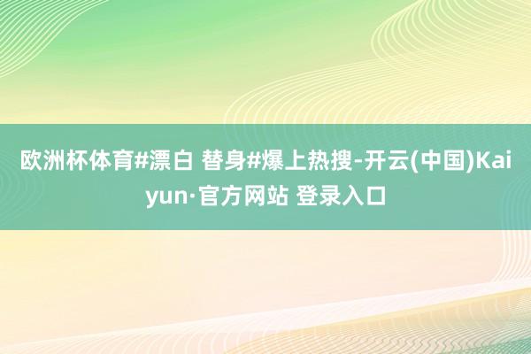 欧洲杯体育#漂白 替身#爆上热搜-开云(中国)Kaiyun·官方网站 登录入口