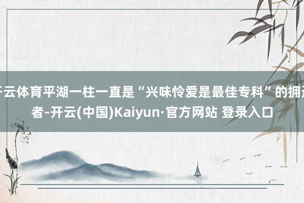 开云体育平湖一柱一直是“兴味怜爱是最佳专科”的拥趸者-开云(中国)Kaiyun·官方网站 登录入口