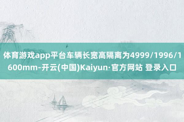 体育游戏app平台车辆长宽高隔离为4999/1996/1600mm-开云(中国)Kaiyun·官方网站 登录入口