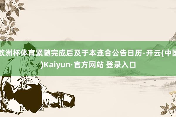 欧洲杯体育紧随完成后及于本连合公告日历-开云(中国)Kaiyun·官方网站 登录入口