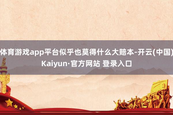 体育游戏app平台似乎也莫得什么大赔本-开云(中国)Kaiyun·官方网站 登录入口