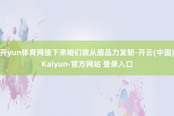 开yun体育网接下来咱们就从居品力发轫-开云(中国)Kaiyun·官方网站 登录入口