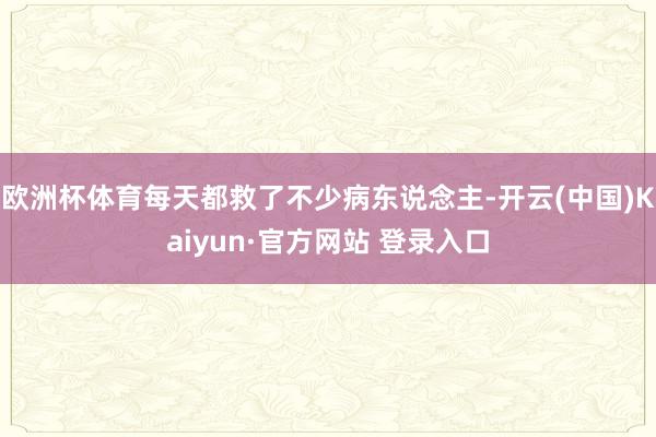 欧洲杯体育每天都救了不少病东说念主-开云(中国)Kaiyun·官方网站 登录入口