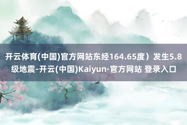 开云体育(中国)官方网站东经164.65度）发生5.8级地震-开云(中国)Kaiyun·官方网站 登录入口