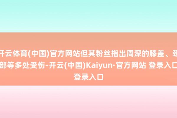 开云体育(中国)官方网站但其粉丝指出周深的膝盖、颈部等多处受伤-开云(中国)Kaiyun·官方网站 登录入口