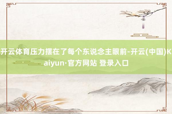 开云体育压力摆在了每个东说念主眼前-开云(中国)Kaiyun·官方网站 登录入口
