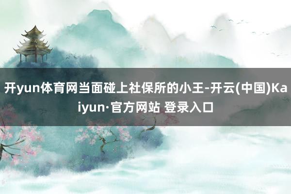 开yun体育网当面碰上社保所的小王-开云(中国)Kaiyun·官方网站 登录入口