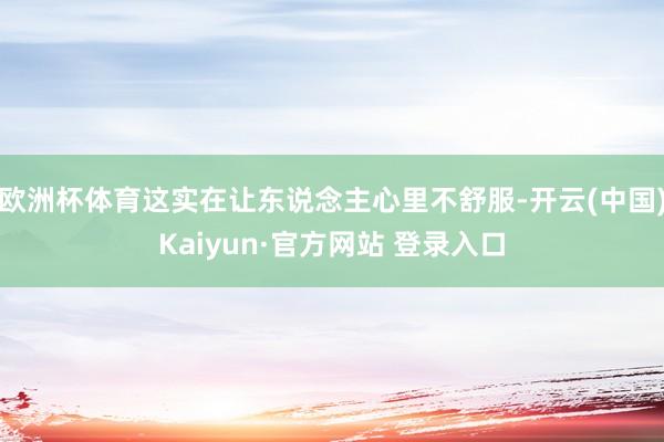 欧洲杯体育这实在让东说念主心里不舒服-开云(中国)Kaiyun·官方网站 登录入口