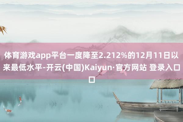 体育游戏app平台一度降至2.212%的12月11日以来最低水平-开云(中国)Kaiyun·官方网站 登录入口
