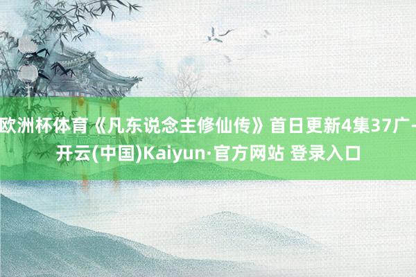 欧洲杯体育《凡东说念主修仙传》首日更新4集37广-开云(中国)Kaiyun·官方网站 登录入口