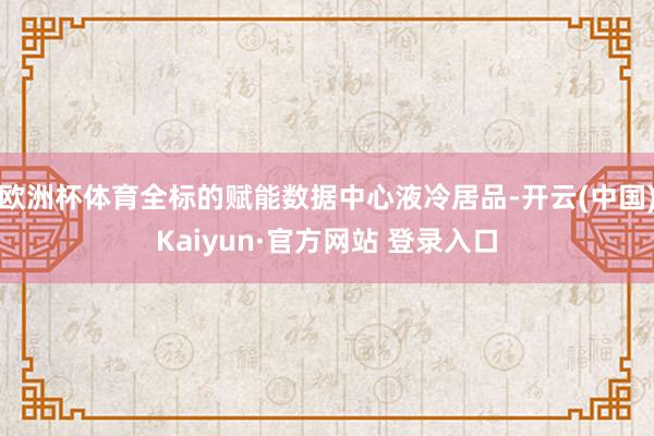 欧洲杯体育全标的赋能数据中心液冷居品-开云(中国)Kaiyun·官方网站 登录入口