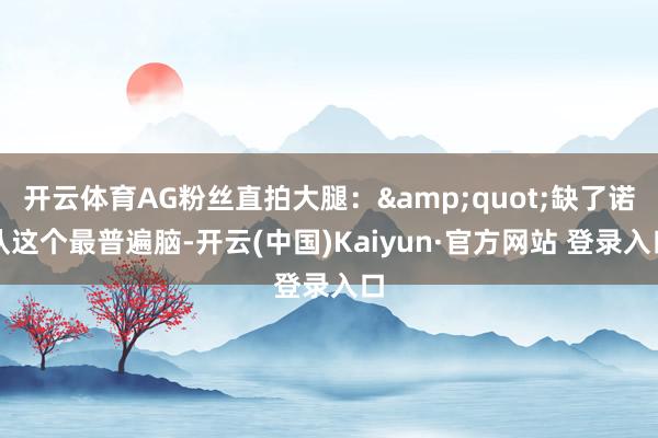 开云体育AG粉丝直拍大腿：&quot;缺了诺队这个最普遍脑-开云(中国)Kaiyun·官方网站 登录入口
