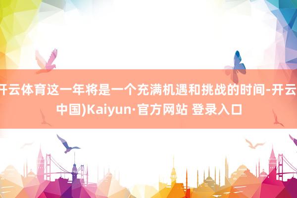 开云体育这一年将是一个充满机遇和挑战的时间-开云(中国)Kaiyun·官方网站 登录入口