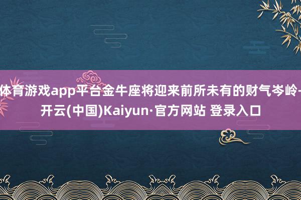 体育游戏app平台金牛座将迎来前所未有的财气岑岭-开云(中国)Kaiyun·官方网站 登录入口