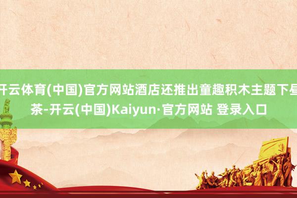 开云体育(中国)官方网站酒店还推出童趣积木主题下昼茶-开云(中国)Kaiyun·官方网站 登录入口