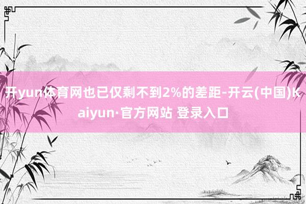 开yun体育网也已仅剩不到2%的差距-开云(中国)Kaiyun·官方网站 登录入口