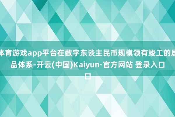 体育游戏app平台在数字东谈主民币规模领有竣工的居品体系-开云(中国)Kaiyun·官方网站 登录入口