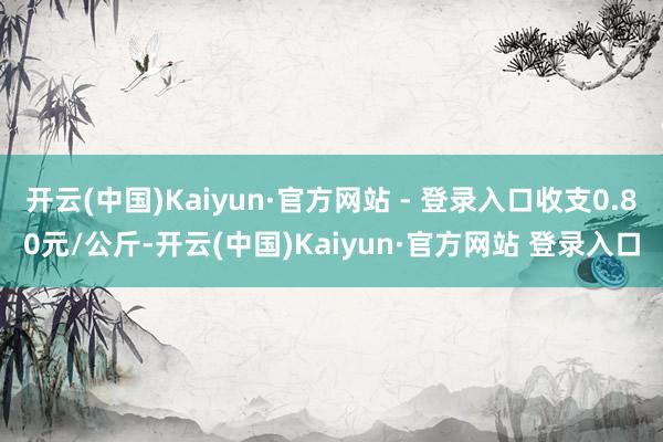 开云(中国)Kaiyun·官方网站 - 登录入口收支0.80元/公斤-开云(中国)Kaiyun·官方网站 登录入口